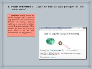 1. Postar comentário :
“comentários”.
O Comentário no blog permite aos
leitores interagir com o autor do
blog, permitindo-lhes concordar ou
discordar do mesmo, deixando
registrado os seus pontos de vista a
respeito do assunto publicado. Além,
também, de servir de retorno ao
autor sobre o que ele vem
publicando em seu blog (feedback).

Clique no final de cada postagem no link


1

 