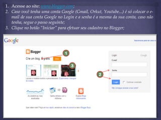 1. Acesse ao site: www.blogger.com;
2. Caso você tenha uma conta Google (Gmail, Orkut, Youtube...) é só colocar o email de sua conta Google no Login e a senha é a mesma da sua conta, caso não
tenha, segue o passo seguinte;
3. Clique no botão “Iniciar” para efetuar seu cadastro no Blogger;

1
3
2

 