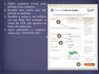 1. Digite qualquer e-mail para
efetuar o seu cadastro;
2. Escolha uma senha que seja
fácil de se lembrar;
3. Escolha o nome a ser exibido
em seu Blog. Por exemplo: o
nome da UOL que aparece na
barra de endereços;
4. Após preencher o cadastro,
clique em “CONTINUAR”.

1

2
3

4

 