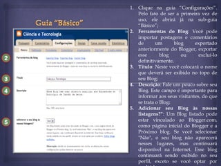 2

3
4

5

1. Clique na guia “Configurações”.
Pelo fato de ser a primeira vez de
uso, ele abrirá já na sub-guia
“Básico”;
2. Ferramentas do Blog: Você pode
importar postagens e comentários
de
um
blog
exportado
anteriormente do Blogger, exportar
esse
blog
ou
excluí-lo
definitivamente.
3. Título: Neste você colocará o nome
que deverá ser exibido no topo de
seu Blog;
4. Descrição: Fale um pouco sobre seu
Blog. Este campo é importante para
informar aos seus visitantes, do que
se trata o Blog;
5. Adicionar seu Blog às nossas
listagens?”: Um Blog listado pode
estar vinculado ao Blogger.com,
como página inicial do Blogger e a
Próximo blog. Se você selecionar
"Não", o seu blog não aparecerá
nesses lugares, mas continuará
disponível na Internet. Esse blog
continuará sendo exibido no seu
perfil, exceto se você optar por

 