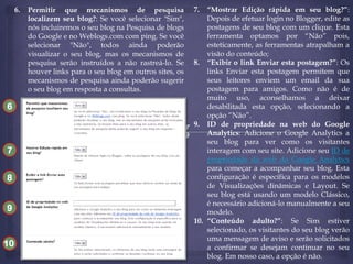 6.

Permitir que mecanismos de pesquisa
localizem seu blog?: Se você selecionar "Sim",
nós incluiremos o seu blog na Pesquisa de blogs
do Google e no Weblogs.com com ping. Se você
selecionar "Não", todos ainda poderão
visualizar o seu blog, mas os mecanismos de
pesquisa serão instruídos a não rastreá-lo. Se
houver links para o seu blog em outros sites, os
mecanismos de pesquisa ainda poderão sugerir
o seu blog em resposta a consultas.

6
10
7
8
9

10

7.

“Mostrar Edição rápida em seu blog?”:
Depois de efetuar login no Blogger, edite as
postagens de seu blog com um clique. Esta
ferramenta optamos por “Não” pois,
esteticamente, as ferramentas atrapalham a
visão do conteúdo;
8. “Exibir o link Enviar esta postagem?”: Os
links Enviar esta postagem permitem que
seus leitores enviem um email da sua
postagem para amigos. Como não é de
muito uso, aconselhamos a deixar
desabilitada esta opção, selecionando a
opção “Não”.
9. ID de propriedade na web do Google
Analytics: Adicione o Google Analytics a
seu blog para ver como os visitantes
interagem com seu site. Adicione seu ID de
propriedade da web do Google Analytics
para começar a acompanhar seu blog. Esta
configuração é específica para os modelos
de Visualizações dinâmicas e Layout. Se
seu blog está usando um modelo Clássico,
é necessário adicioná-lo manualmente a seu
modelo.
10. “Conteúdo adulto?”: Se Sim estiver
selecionado, os visitantes do seu blog verão
uma mensagem de aviso e serão solicitados
a confirmar se desejam continuar no seu
blog. Em nosso caso, a opção é não.

 