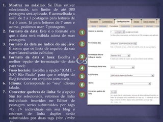 1. Mostrar no máximo: Se Dias estiver
selecionado, um limite de até 500
postagens será aplicado. É aconselhado a
usar de 2 a 3 postagens para leitores de
4 a 6 anos. Já para leitores de 7 anos e
acima , podemos usar 7 postagens;
2. Formato da data: Este é o formato em
que a data será exibida acima de suas
postagens.
3. Formato da data no índice do arquivo:
É assim que os links de arquivo da sua
barra lateral serão exibidos;
4. Formato da data e hora: Escolha a
melhor opção de formatação de data
para você;
5. Fuso horário: Escolha a opção “(GMT: 3:00) São Paulo” para que o relógio do
Blog funcione em conjunto com o seu.
6. Idioma: Corresponde ao “seu” idioma
falado.
7. Converter quebras de linha: Se a opção
Sim for selecionada, retornos de linha
individuais inseridos no Editor de
postagem serão substituídos por tags
<br /> individuais em seu blog e
retornos de linha duplos serão
substituídos por duas tags (<br /><br

1
2
3
4
5
6
7

 