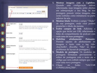 1
2
3
4

5

6

1. Mostrar imagens com a Lightbox:
Quando esta configuração estiver
selecionada, suas imagens serão abertas
em sobreposição a seu blog. Se sua
postagem possuir várias imagens, elas
serão exibidas como miniaturas na parte
inferior da tela.
2. Mostrar título: Exibirá o campo “Título”
de sua postagem, onde você poderá
preencher o título da mesma.
3. Exibir campos de link: Adiciona a
opção que inclui um URL relacionado e
links de compartimento de podcast com
cada uma de suas postagens.
4. Habilitar
alinhamento
flutuante:
Permite opções de alinhamento de
imagem e texto com a tag <div
clear:both>. (Escolha "Não" se tiver
problemas de layout de postagens.)
5. Modelo de postagem: Os modelos de
postagem formatam previamente o
editor de postagens com o texto ou o
código que será exibido sempre que você
criar uma nova postagem.
6. Clique
no
botão
“SALVAR
CONFIGURAÇÕES”.

 