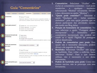 1.

1

2.

2
3.

3

4

4.

5

5.

6

6.

Comentários: Selecionar "Ocultar" não
exclui os comentários existentes – você pode
mostrá-los
a
qualquer
momento
selecionando "Mostrar" novamente. Devido
a isso, deixemos na opção “Mostrar”;
“Quem pode comentar?”:
Selecione a
opção “Qualquer um - inclui usuários
anônimos”, pois esta opção permite que os
alunos participem das atividades mesmo
não tendo um Blog delas;
Posição do formulário de comentários: No
caso selecione a opção “Postagem abaixo
incorporada”.
O
formulário
para
comentários incorporado não poderá ser
usado se a opção Páginas de postagem
estiver desativada;
Padrão de comentários para posts: Esta
opção não é necessária alterações, podem
deixar a de sugestão do Blogger;
Backlinks: Selecionar "Ocultar" não apaga
os backlinks. Para voltar a exibi-los, basta
selecionar "Exibir". Para o que iremos
utilizar, não é necessário o uso desta
ferramenta;
Padrão de backlinks para posts: Como não
iremos usá-los, não se preocupe com esta
ferramenta.

 