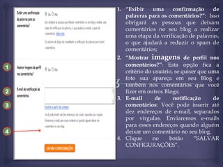 1. “Exibir
uma
confirmação
de
palavras para os comentários?”: Isso
obrigará as pessoas que deixam
comentários no seu blog a realizar
uma etapa da verificação de palavras,
o que ajudará a reduzir o spam de
comentários;
1

2
3

4

2. “Mostrar imagens de perfil nos
comentários?”: Esta opção fica a
critério do usuário, se quiser que uma
foto sua apareça em seu Blog e
também nos comentários que você
fizer em outros Blogs;
3. E-mail
de
notificação
de
comentários: Você pode inserir até
dez endereços de e-mail, separados
por vírgulas. Enviaremos e-mails
para esses endereços quando alguém
deixar um comentário no seu blog.
4. Clique
no
botão
“SALVAR
CONFIGURAÇÕES”.

 