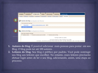 1

2

1. Autores do blog: É possível adicionar mais pessoas para postar em seu
Blog. O blog pode ter até 100 autores.
2. Leitores do blog: Seu blog é público por padrão. Você pode restringir
seu blog aos leitores que escolher. No entanto, esses leitores precisarão
efetuar login antes de ler o seu blog, adicionando, assim, uma etapa ao
processo.

 