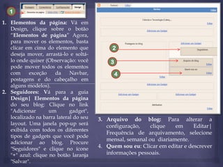 1
1. Elementos da página: Vá em
Design, clique sobre o botão
“Elementos de página” Agora,
para mover os elementos, basta
clicar em cima do elemento que
deseja mover, arrastá-lo e soltálo onde quiser (Observação: você
pode mover todos os elementos
com
exceção
da
Navbar,
postagens e do cabeçalho em
alguns modelos).
2. Seguidores: Vá para a guia
Design| Elementos da página
do seu blog: Clique no link
"Adicionar
um
gadget",
localizado na barra lateral do seu
layout. Uma janela pop-up será
exibida com todos os diferentes
tipos de gadgets que você pode
adicionar ao blog. Procure
"Seguidores" e clique no ícone
"+" azul: clique no botão laranja
"Salvar".

2
3
4

3. Arquivo do blog: Para alterar a
configuração,
clique
em
Editar|
Frequência de arquivamento, selecione
mensal, semanal ou diariamente.
4. Quem sou eu: Clicar em editar e descrever
informações pessoais.

 