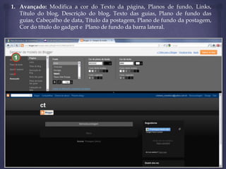1. Avançado: Modifica a cor do Texto da página, Planos de fundo, Links,
Título do blog, Descrição do blog, Texto das guias, Plano de fundo das
guias, Cabeçalho de data, Título da postagem, Plano de fundo da postagem,
Cor do título do gadget e Plano de fundo da barra lateral.

1

 