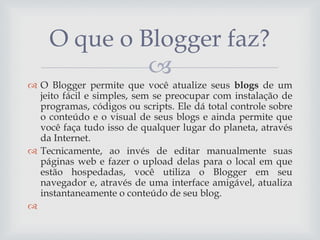 O que o Blogger faz?

 O Blogger permite que você atualize seus blogs de um
jeito fácil e simples, sem se preocupar com instalação de
programas, códigos ou scripts. Ele dá total controle sobre
o conteúdo e o visual de seus blogs e ainda permite que
você faça tudo isso de qualquer lugar do planeta, através
da Internet.
 Tecnicamente, ao invés de editar manualmente suas
páginas web e fazer o upload delas para o local em que
estão hospedadas, você utiliza o Blogger em seu
navegador e, através de uma interface amigável, atualiza
instantaneamente o conteúdo de seu blog.


 