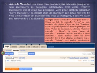 1. Ações de Marcador: Esse menu contém opções para adicionar qualquer de
seus marcadores às postagens selecionadas, bem como remover
marcadores que já estão nas postagens. Você pode também selecionar
"Novo marcador..." se desejar criar um marcador que ainda não tem. Se
você desejar editar um marcador em todas as postagens, é possível fazer
isso removendo-o e adicionando um novo.
Exemplo: alterar o marcador "Livros" para "Leitura".
Clique no link do marcador "Livros" no lado
esquerdo da página. Clique no link "Selecionar
todos" na parte superior da lista de postagens. No
menu "Ações de marcador...", selecione "Remover
marcador > Livros". No menu "Ações de
marcador...", selecione "Aplicar marcador > Novo
marcador...“ Insira "Leitura" como seu novo
marcador. (Se já tiver algumas postagens com o
marcador "Leitura", você poderá simplesmente
aplicar esse marcador, sem criar um novo.)

1

 