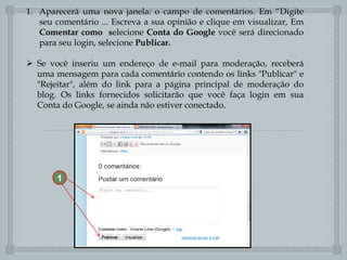 1. Aparecerá uma nova janela: o campo de comentários. Em “Digite
seu comentário ... Escreva a sua opinião e clique em visualizar, Em
Comentar como selecione Conta do Google você será direcionado
para seu login, selecione Publicar.
 Se você inseriu um endereço de e-mail para moderação, receberá
uma mensagem para cada comentário contendo os links "Publicar" e
"Rejeitar", além do link para a página principal de moderação do
blog. Os links fornecidos solicitarão que você faça login em sua
Conta do Google, se ainda não estiver conectado.


1

 
