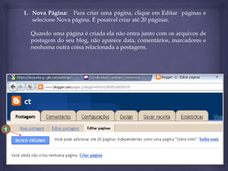 1. Nova Página: Para criar uma página, clique em Editar páginas e
selecione Nova página. É possível criar até 20 páginas.

Quando uma página é criada ela não entra junto com os arquivos de
postagem do seu blog, não aparece data, comentários, marcadores e
nenhuma outra coisa relacionada a postagens.

1

 