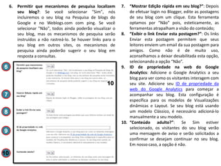 6.

Permitir que mecanismos de pesquisa localizem
seu blog?: Se você selecionar "Sim", nós
incluiremos o seu blog na Pesquisa de blogs do
Google e no Weblogs.com com ping. Se você
selecionar "Não", todos ainda poderão visualizar o
seu blog, mas os mecanismos de pesquisa serão
instruídos a não rastreá-lo. Se houver links para o
seu blog em outros sites, os mecanismos de
pesquisa ainda poderão sugerir o seu blog em
resposta a consultas.

6
10
7
8
9

10

7.

“Mostrar Edição rápida em seu blog?”: Depois
de efetuar login no Blogger, edite as postagens
de seu blog com um clique. Esta ferramenta
optamos por “Não” pois, esteticamente, as
ferramentas atrapalham a visão do conteúdo;
8. “Exibir o link Enviar esta postagem?”: Os links
Enviar esta postagem permitem que seus
leitores enviem um email da sua postagem para
amigos. Como não é de muito uso,
aconselhamos a deixar desabilitada esta opção,
selecionando a opção “Não”.
9. ID de propriedade na web do Google
Analytics: Adicione o Google Analytics a seu
blog para ver como os visitantes interagem com
seu site. Adicione seu ID de propriedade da
web do Google Analytics para começar a
acompanhar seu blog. Esta configuração é
específica para os modelos de Visualizações
dinâmicas e Layout. Se seu blog está usando
um modelo Clássico, é necessário adicioná-lo
manualmente a seu modelo.
10. “Conteúdo adulto?”: Se Sim estiver
selecionado, os visitantes do seu blog verão
uma mensagem de aviso e serão solicitados a
confirmar se desejam continuar no seu blog.
Em nosso caso, a opção é não.

 