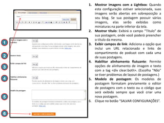 1
2

3
4

5

6

1. Mostrar imagens com a Lightbox: Quando
esta configuração estiver selecionada, suas
imagens serão abertas em sobreposição a
seu blog. Se sua postagem possuir várias
imagens, elas serão exibidas como
miniaturas na parte inferior da tela.
2. Mostrar título: Exibirá o campo “Título” de
sua postagem, onde você poderá preencher
o título da mesma.
3. Exibir campos de link: Adiciona a opção que
inclui um URL relacionado e links de
compartimento de podcast com cada uma
de suas postagens.
4. Habilitar alinhamento flutuante: Permite
opções de alinhamento de imagem e texto
com a tag <div clear:both>. (Escolha "Não"
se tiver problemas de layout de postagens.)
5. Modelo de postagem: Os modelos de
postagem formatam previamente o editor
de postagens com o texto ou o código que
será exibido sempre que você criar uma
nova postagem.
6. Clique no botão “SALVAR CONFIGURAÇÕES”.

 