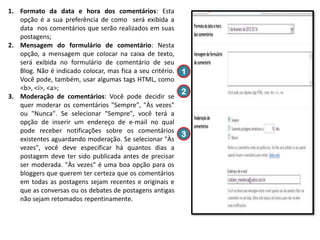 1. Formato da data e hora dos comentários: Esta
opção é a sua preferência de como será exibida a
data nos comentários que serão realizados em suas
postagens;
2. Mensagem do formulário de comentário: Nesta
opção, a mensagem que colocar na caixa de texto,
será exibida no formulário de comentário de seu
Blog. Não é indicado colocar, mas fica a seu critério. 1
Você pode, também, usar algumas tags HTML, como
<b>, <i>, <a>;
2
3. Moderação de comentários: Você pode decidir se
quer moderar os comentários "Sempre", "Às vezes"
ou "Nunca". Se selecionar "Sempre", você terá a
opção de inserir um endereço de e-mail no qual
pode receber notificações sobre os comentários
3
existentes aguardando moderação. Se selecionar "Às
vezes", você deve especificar há quantos dias a
postagem deve ter sido publicada antes de precisar
ser moderada. "Às vezes" é uma boa opção para os
bloggers que querem ter certeza que os comentários
em todas as postagens sejam recentes e originais e
que as conversas ou os debates de postagens antigas
não sejam retomados repentinamente.

 