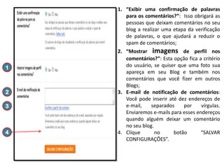 1. “Exibir uma confirmação de palavras
para os comentários?”: Isso obrigará as
pessoas que deixam comentários no seu
blog a realizar uma etapa da verificação
de palavras, o que ajudará a reduzir o
spam de comentários;

1

2

3

4

2. “Mostrar imagens de perfil nos
comentários?”: Esta opção fica a critério
do usuário, se quiser que uma foto sua
apareça em seu Blog e também nos
comentários que você fizer em outros
Blogs;
3. E-mail de notificação de comentários:
Você pode inserir até dez endereços de
e-mail,
separados
por
vírgulas.
Enviaremos e-mails para esses endereços
quando alguém deixar um comentário
no seu blog.
4. Clique
no
botão
“SALVAR
CONFIGURAÇÕES”.

 