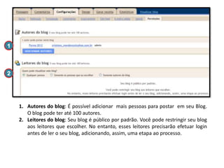 1

2

1. Autores do blog: É possível adicionar mais pessoas para postar em seu Blog.
O blog pode ter até 100 autores.
2. Leitores do blog: Seu blog é público por padrão. Você pode restringir seu blog
aos leitores que escolher. No entanto, esses leitores precisarão efetuar login
antes de ler o seu blog, adicionando, assim, uma etapa ao processo.

 