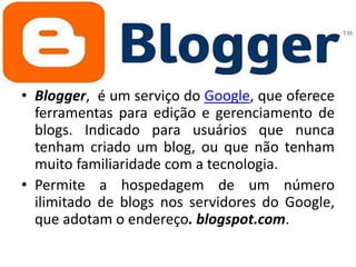 • Blogger, é um serviço do Google, que oferece
ferramentas para edição e gerenciamento de
blogs. Indicado para usuários que nunca
tenham criado um blog, ou que não tenham
muito familiaridade com a tecnologia.
• Permite a hospedagem de um número
ilimitado de blogs nos servidores do Google,
que adotam o endereço. blogspot.com.

 