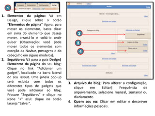 1
1. Elementos da página: Vá em
Design, clique sobre o botão
“Elementos de página” Agora, para
mover os elementos, basta clicar
em cima do elemento que deseja
mover, arrastá-lo e soltá-lo onde
quiser (Observação: você pode
mover todos os elementos com
exceção da Navbar, postagens e do
cabeçalho em alguns modelos).
2. Seguidores: Vá para a guia Design|
Elementos da página do seu blog:
Clique no link "Adicionar um
gadget", localizado na barra lateral
do seu layout. Uma janela pop-up
será exibida com todos os
diferentes tipos de gadgets que
você pode adicionar ao blog.
Procure "Seguidores" e clique no
ícone "+" azul: clique no botão
laranja "Salvar".

2
3
4

3. Arquivo do blog: Para alterar a configuração,
clique
em
Editar|
Frequência
de
arquivamento, selecione mensal, semanal ou
diariamente.
4. Quem sou eu: Clicar em editar e descrever
informações pessoais.

 