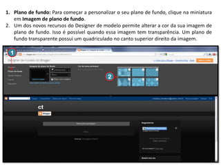 1. Plano de fundo: Para começar a personalizar o seu plano de fundo, clique na miniatura
em Imagem de plano de fundo.
2. Um dos novos recursos do Designer de modelo permite alterar a cor da sua imagem de
plano de fundo. Isso é possível quando essa imagem tem transparência. Um plano de
fundo transparente possui um quadriculado no canto superior direito da imagem.

1

2

 