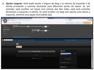 1. Ajustar Larguras: Você pode ajustar a largura do blog e as colunas da esquerda e da
direita arrastando o controle deslizante para diferentes partes do layout. Se, por
exemplo, você escolher um layout com colunas dos dois lados, você verá controles
deslizantes à esquerda e à direita. Se você escolher um blog com apenas uma coluna à
esquerda, somente essa opção será exibida aqui.
1

 