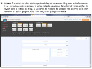 1. Layout: É possível escolher várias opções de layout para o seu blog, com até três colunas.
Esses layouts permitem arrastar e soltar gadgets na página. Também há várias opções de
layout para o rodapé do blog. O Designer de modelo do Blogger não permite adicionar,
remover ou editar gadgets. Para fazer isso, use a guia geral Layout.

1

 