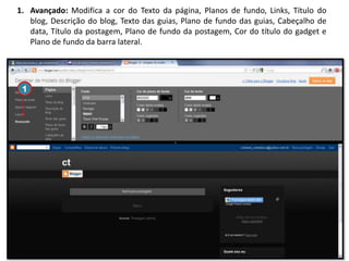 1. Avançado: Modifica a cor do Texto da página, Planos de fundo, Links, Título do
blog, Descrição do blog, Texto das guias, Plano de fundo das guias, Cabeçalho de
data, Título da postagem, Plano de fundo da postagem, Cor do título do gadget e
Plano de fundo da barra lateral.

1

 