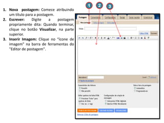 1
1. Nova postagem: Comece atribuindo
um título para a postagem.
2. Escrever:
Digite
a
postagem
propriamente dita: Quando terminar,
clique no botão Visualizar, na parte
superior.
3. Inserir Imagem: Clique no “ícone de
imagem” na barra de ferramentas do
"Editor de postagem".

2

3

 