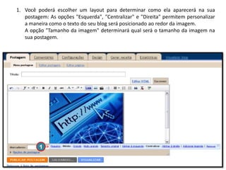 1. Você poderá escolher um layout para determinar como ela aparecerá na sua
postagem: As opções "Esquerda", "Centralizar" e "Direita" permitem personalizar
a maneira como o texto do seu blog será posicionado ao redor da imagem.
A opção "Tamanho da imagem" determinará qual será o tamanho da imagem na
sua postagem.

1

 