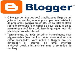 • O Blogger permite que você atualize seus blogs de um
jeito fácil e simples, sem se preocupar com instalação
de programas, códigos ou scripts. Ele dá total controle
sobre o conteúdo e o visual de seus blogs e ainda
permite que você faça tudo isso de qualquer lugar do
planeta, através da Internet.
• Tecnicamente, ao invés de editar manualmente suas
páginas web e fazer o upload delas para o local em que
estão hospedadas, você utiliza o Blogger em seu
navegador
e,
através
de
uma
interface
amigável, atualiza instantaneamente o conteúdo de
seu blog.

 