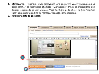 1. Marcadores: Quando estiver escrevendo uma postagem, você verá uma área na
parte inferior do formulário chamada "Marcadores". Insira os marcadores que
desejar, separando-os por vírgulas. Você também pode clicar no link "mostrar
tudo" para exibir uma lista de marcadores usados anteriormente.
2. Retornar à lista de postagens

1

2

 