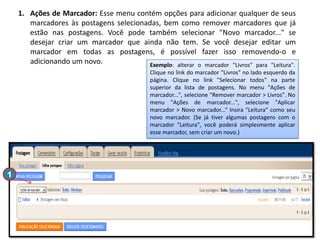 1. Ações de Marcador: Esse menu contém opções para adicionar qualquer de seus
marcadores às postagens selecionadas, bem como remover marcadores que já
estão nas postagens. Você pode também selecionar "Novo marcador..." se
desejar criar um marcador que ainda não tem. Se você desejar editar um
marcador em todas as postagens, é possível fazer isso removendo-o e
adicionando um novo.
Exemplo: alterar o marcador "Livros" para "Leitura".
Clique no link do marcador "Livros" no lado esquerdo da
página. Clique no link "Selecionar todos" na parte
superior da lista de postagens. No menu "Ações de
marcador...", selecione "Remover marcador > Livros". No
menu "Ações de marcador...", selecione "Aplicar
marcador > Novo marcador...“ Insira "Leitura" como seu
novo marcador. (Se já tiver algumas postagens com o
marcador "Leitura", você poderá simplesmente aplicar
esse marcador, sem criar um novo.)

1

 