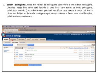 1. Editar postagens: Ainda no Painel de Postagens você verá o link Editar Postagens.
Clicando neste link você será levado à uma lista com todas as suas postagens,
publicadas ou não (rascunho) e será possível modificar seus textos à partir daí. Basta
clicar em Editar ao lado da postagem que deseja alterar e fazer suas modificações,
publicando normalmente.

1

 
