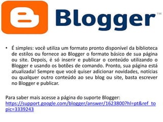 • É simples: você utiliza um formato pronto disponível da biblioteca
de estilos ou fornece ao Blogger o formato básico de sua página
ou site. Depois, é só inserir e publicar o conteúdo utilizando o
Blogger e usando os botões de comando. Pronto, sua página está
atualizada! Sempre que você quiser adicionar novidades, notícias
ou qualquer outro conteúdo ao seu blog ou site, basta escrever
no Blogger e publicar.

Para saber mais acesse a página do suporte Blogger:
https://support.google.com/blogger/answer/1623800?hl=pt&ref_to
pic=3339243

 