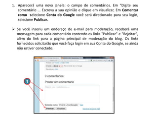 1. Aparecerá uma nova janela: o campo de comentários. Em “Digite seu
comentário ... Escreva a sua opinião e clique em visualizar, Em Comentar
como selecione Conta do Google você será direcionado para seu login,
selecione Publicar.
 Se você inseriu um endereço de e-mail para moderação, receberá uma
mensagem para cada comentário contendo os links "Publicar" e "Rejeitar",
além do link para a página principal de moderação do blog. Os links
fornecidos solicitarão que você faça login em sua Conta do Google, se ainda
não estiver conectado.

1

 