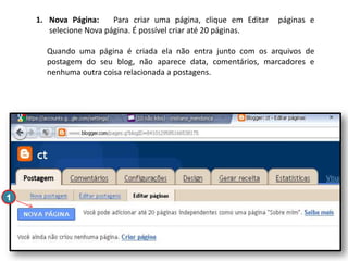 1. Nova Página:
Para criar uma página, clique em Editar
selecione Nova página. É possível criar até 20 páginas.

páginas e

Quando uma página é criada ela não entra junto com os arquivos de
postagem do seu blog, não aparece data, comentários, marcadores e
nenhuma outra coisa relacionada a postagens.

1

 