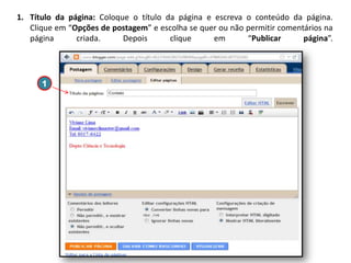 1. Título da página: Coloque o título da página e escreva o conteúdo da página.
Clique em “Opções de postagem” e escolha se quer ou não permitir comentários na
página
criada.
Depois
clique
em
“Publicar
página”.

1

 