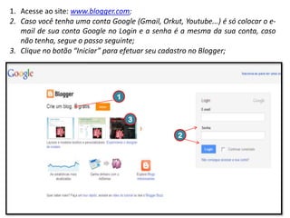 1. Acesse ao site: www.blogger.com;
2. Caso você tenha uma conta Google (Gmail, Orkut, Youtube...) é só colocar o email de sua conta Google no Login e a senha é a mesma da sua conta, caso
não tenha, segue o passo seguinte;
3. Clique no botão “Iniciar” para efetuar seu cadastro no Blogger;

1
3
2

 