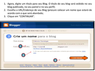 1. Agora, digite um título para seu Blog. O título do seu blog será exibido no seu
blog publicado, no seu painel e no seu perfil;
2. Escolha a URL/Endereço de seu Blog (procure colocar um nome que estará de
acordo com o que será abordado;
3. Clique em “CONTINUAR”.

1

2
3

 