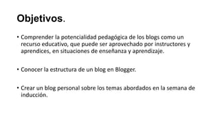 Objetivos.
• Comprender la potencialidad pedagógica de los blogs como un
recurso educativo, que puede ser aprovechado por instructores y
aprendices, en situaciones de enseñanza y aprendizaje.
• Conocer la estructura de un blog en Blogger.
• Crear un blog personal sobre los temas abordados en la semana de
inducción.

 