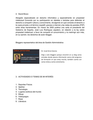 4. David Bravo
Abogado especializado en derecho informático y especialmente en propiedad
intelectual Conocido por su participación en debates o tertulias para defender el
derecho a compartir cultura y conocimiento, divulgando en qué consiste el derecho a
la copia privada o el término copyleft, gracias a internet y las redes de paredes (P2P)
entre otras herramientas. En marzo de 2005 publica una carta al presidente del
Gobierno de España, José Luis Rodríguez zapatero, en relación a la ley sobre
propiedad intelectual, a favor de compartir el conocimiento y no restringir aún más,
en su opinión, los derechos de autor blogger.

Bloggero representativo del área de Gestión Administrativa

o Israel Arcia Cáceres
Dr.
Elegí a este bloggero porque encontré en su blog varias
entradas donde plasma información acerca del programa
de formación en que estoy inscrita, también cuenta con
varias visitas y varios comentarios.

3. ACTIVIDADES O TEMAS DE MI INTERÉS

1.
2.
3.
4.
5.
6.
7.
8.

Deportes Físicos
Ajedrez
Tecnología
Lugares exóticos del mundo
Dibujo
Videojuegos
Ropa
Literatura

 