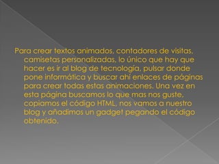 Para crear textos animados, contadores de visitas,
camisetas personalizadas, lo único que hay que
hacer es ir al blog de tecnología, pulsar donde
pone informática y buscar ahí enlaces de páginas
para crear todas estas animaciones. Una vez en
esta página buscamos lo que mas nos guste,
copiamos el código HTML, nos vamos a nuestro
blog y añadimos un gadget pegando el código
obtenido.

 