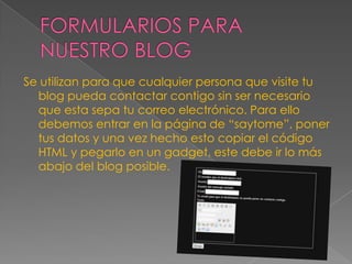 Se utilizan para que cualquier persona que visite tu
blog pueda contactar contigo sin ser necesario
que esta sepa tu correo electrónico. Para ello
debemos entrar en la página de “saytome”, poner
tus datos y una vez hecho esto copiar el código
HTML y pegarlo en un gadget, este debe ir lo más
abajo del blog posible.

 