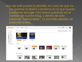 Una vez esté puesta la plantilla, en caso de que no
nos gustase el diseño o la forma en la que queda
podríamos escoger otra nueva pulsando en el
nombre de nuestro blog, y dentro de este
pulsando “personalizar”. La pantalla debería ser
parecida a esta.

 
