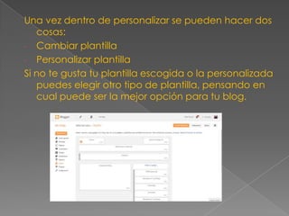 Una vez dentro de personalizar se pueden hacer dos
cosas:
- Cambiar plantilla
- Personalizar plantilla
Si no te gusta tu plantilla escogida o la personalizada
puedes elegir otro tipo de plantilla, pensando en
cual puede ser la mejor opción para tu blog.

 