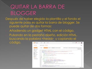 Después de haber elegido la plantilla y el fondo el
siguiente paso es quitar la barra de blogger. Se
puede quitar de dos formas:
- Añadiendo un gadget HTML con el código.
- Pulsando en la pestaña diseño, edición HTML,
buscando la palabra <head> y copiando el
código.

 