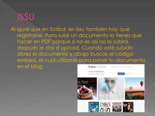 Al igual que en Scribd, en Issu también hay que
registrarse. Para subir un documento lo tienes que
hacer en PDF porque si no es así no lo subirá,
después le das a upload. Cuando esté subido
abres el documento y abajo buscas el código
embed, el cual utilizarás para poner tu documento
en el blog.

 