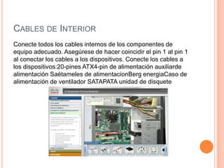 CABLES DE INTERIOR
Conecte todos los cables internos de los componentes de
equipo adecuado. Asegúrese de hacer coincidir el pin 1 al pin 1
al conectar los cables a los dispositivos. Conecte los cables a
los dispositivos:20-pines ATX4-pin de alimentación auxiliarde
alimentación Saétameles de alimentacionBerg energiaCaso de
alimentación de ventilador SATAPATA unidad de disquete

 