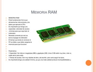 MEMORIA RAM


MEMORIA RAM



Parte fundamental. Es la que
almacena las instrucciones y los














datos que ejecuta la CPU.
Es importante que tenga una
capacidad, velocidad de acceso
,mínimas para que vaya bien el
ordenador.
Necesita corriente por eso se
borra al apagar el ordenador.
El tiempo que tarda en arrancar el
PC se debe a que debe cargarse la
memoria para que funcione






Parámetros:
• Capacidad. Se mide en megabytes (MB) o gigabytes (GB). Unos 2 GB están muy bien, más no



suele servir para nada.



• Tiempo de acceso. Son muy rápidas de leer y de escribir, pero varia según los tipos.
Es importante tenga una calidad mínima, ya que una mala calidad produce incompatibilidades y





 
