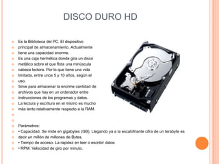 DISCO DURO HD















Es la Biblioteca del PC. El dispositivo
principal de almacenamiento. Actualmente
tiene una capacidad enorme.
Es una caja hermética donde gira un disco
metálico sobre el que flota una minúscula
cabeza lectora. Por lo que tiene una vida
limitada, entre unos 5 y 10 años, según el
uso.
Sirve para almacenar la enorme cantidad de
archivos que hay en un ordenador entre
instrucciones de los programas y datos.
La lectura y escritura en el mismo es mucho
más lento relativamente respecto a la RAM.










Parámetros:
• Capacidad. Se mide en gigabytes (GB). Llegando ya a la escalofriante cifra de un terabyte es
decir un millón de millones de Bytes.
• Tiempo de acceso. La rapidez en leer o escribir datos
• RPM. Velocidad de giro por minuto.

 